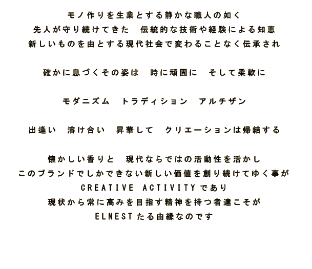 モノ作りを生業とする静かな職人の如く 先人が守り続けてきた　伝統的な技術や経験による知恵 新しいものを由とする現代社会で変わることなく伝承され 確かに息づくその姿は　時に頑固に　そして柔軟に モダニズム　トラディション　アルチザン 出逢い　溶け合い　昇華して　クリエーションは帰結する 懐かしい香りと　現代ならではの活動性を活かし このブランドでしかできない新しい価値を創り続けてゆく事が CREATIVE ACTIVITYであり 現状から常に高みを目指す精神を持つ者達こそが ELNESTたる由縁なのです